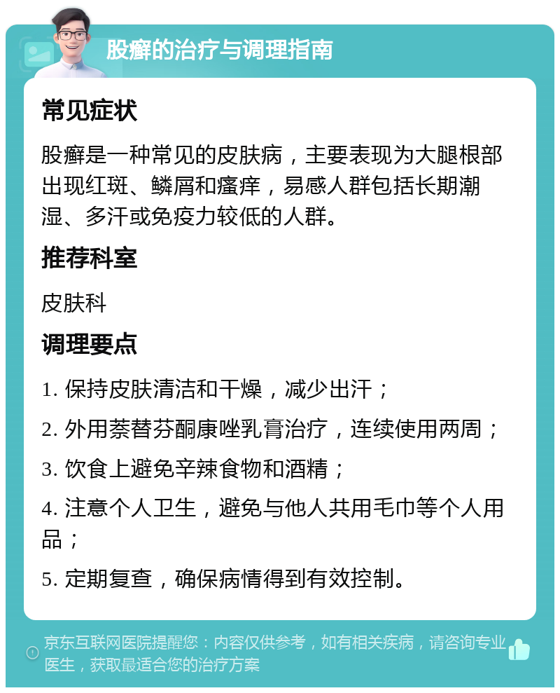 股癣的治疗与调理指南 常见症状 股癣是一种常见的皮肤病，主要表现为大腿根部出现红斑、鳞屑和瘙痒，易感人群包括长期潮湿、多汗或免疫力较低的人群。 推荐科室 皮肤科 调理要点 1. 保持皮肤清洁和干燥，减少出汗； 2. 外用萘替芬酮康唑乳膏治疗，连续使用两周； 3. 饮食上避免辛辣食物和酒精； 4. 注意个人卫生，避免与他人共用毛巾等个人用品； 5. 定期复查，确保病情得到有效控制。