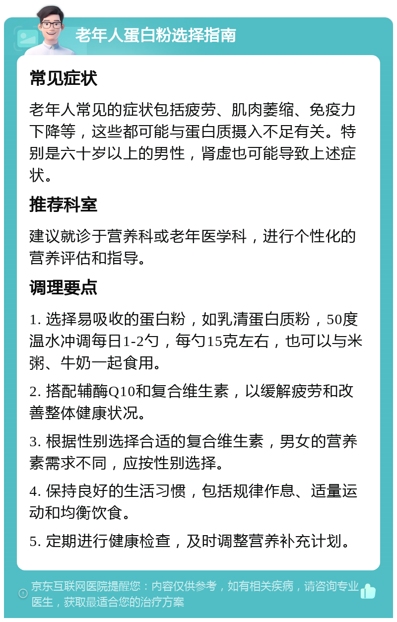 老年人蛋白粉选择指南 常见症状 老年人常见的症状包括疲劳、肌肉萎缩、免疫力下降等，这些都可能与蛋白质摄入不足有关。特别是六十岁以上的男性，肾虚也可能导致上述症状。 推荐科室 建议就诊于营养科或老年医学科，进行个性化的营养评估和指导。 调理要点 1. 选择易吸收的蛋白粉，如乳清蛋白质粉，50度温水冲调每日1-2勺，每勺15克左右，也可以与米粥、牛奶一起食用。 2. 搭配辅酶Q10和复合维生素，以缓解疲劳和改善整体健康状况。 3. 根据性别选择合适的复合维生素，男女的营养素需求不同，应按性别选择。 4. 保持良好的生活习惯，包括规律作息、适量运动和均衡饮食。 5. 定期进行健康检查，及时调整营养补充计划。