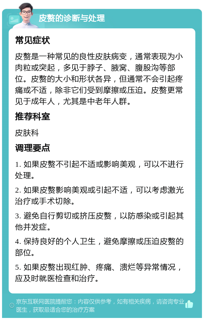 皮赘的诊断与处理 常见症状 皮赘是一种常见的良性皮肤病变，通常表现为小肉粒或突起，多见于脖子、腋窝、腹股沟等部位。皮赘的大小和形状各异，但通常不会引起疼痛或不适，除非它们受到摩擦或压迫。皮赘更常见于成年人，尤其是中老年人群。 推荐科室 皮肤科 调理要点 1. 如果皮赘不引起不适或影响美观，可以不进行处理。 2. 如果皮赘影响美观或引起不适，可以考虑激光治疗或手术切除。 3. 避免自行剪切或挤压皮赘，以防感染或引起其他并发症。 4. 保持良好的个人卫生，避免摩擦或压迫皮赘的部位。 5. 如果皮赘出现红肿、疼痛、溃烂等异常情况，应及时就医检查和治疗。