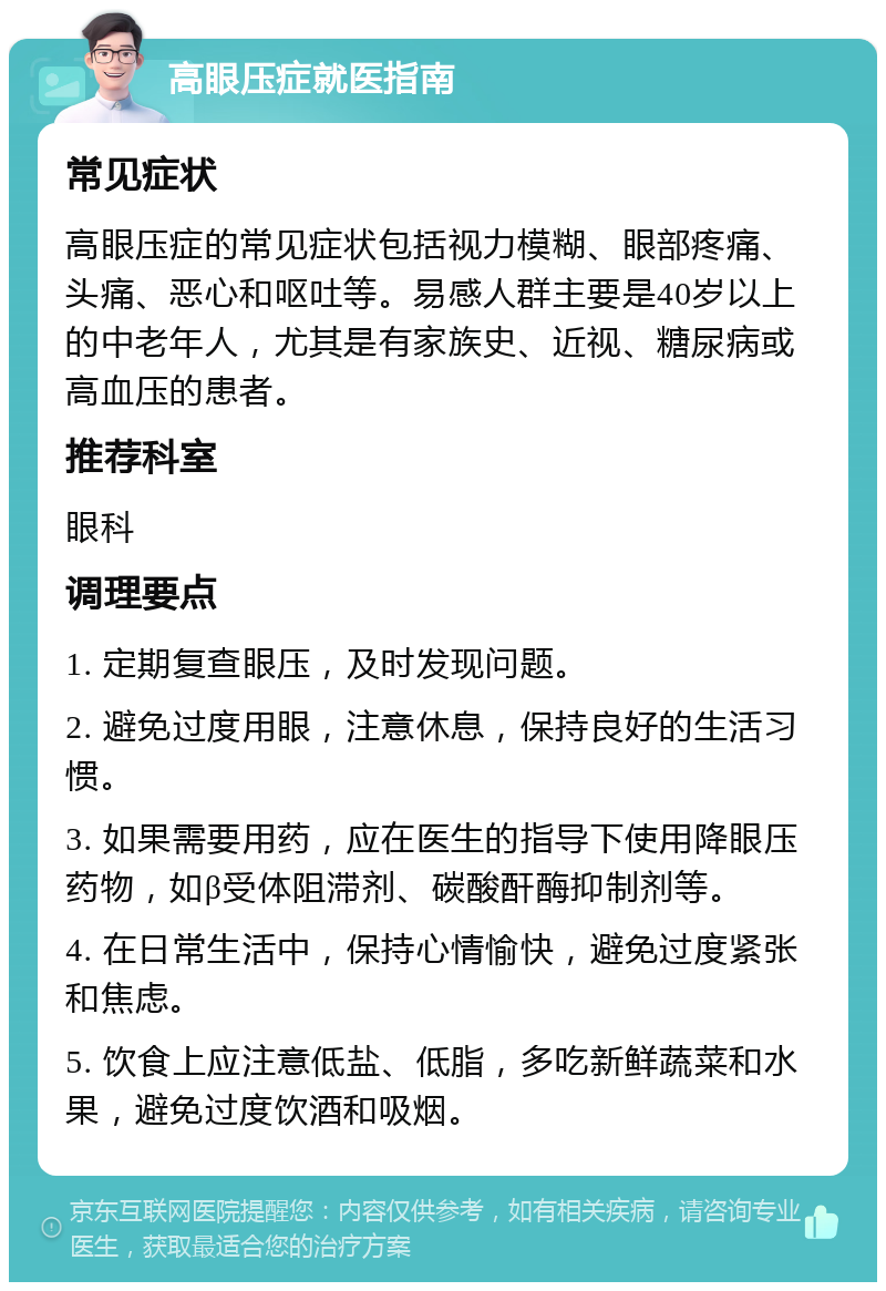 高眼压症就医指南 常见症状 高眼压症的常见症状包括视力模糊、眼部疼痛、头痛、恶心和呕吐等。易感人群主要是40岁以上的中老年人，尤其是有家族史、近视、糖尿病或高血压的患者。 推荐科室 眼科 调理要点 1. 定期复查眼压，及时发现问题。 2. 避免过度用眼，注意休息，保持良好的生活习惯。 3. 如果需要用药，应在医生的指导下使用降眼压药物，如β受体阻滞剂、碳酸酐酶抑制剂等。 4. 在日常生活中，保持心情愉快，避免过度紧张和焦虑。 5. 饮食上应注意低盐、低脂，多吃新鲜蔬菜和水果，避免过度饮酒和吸烟。