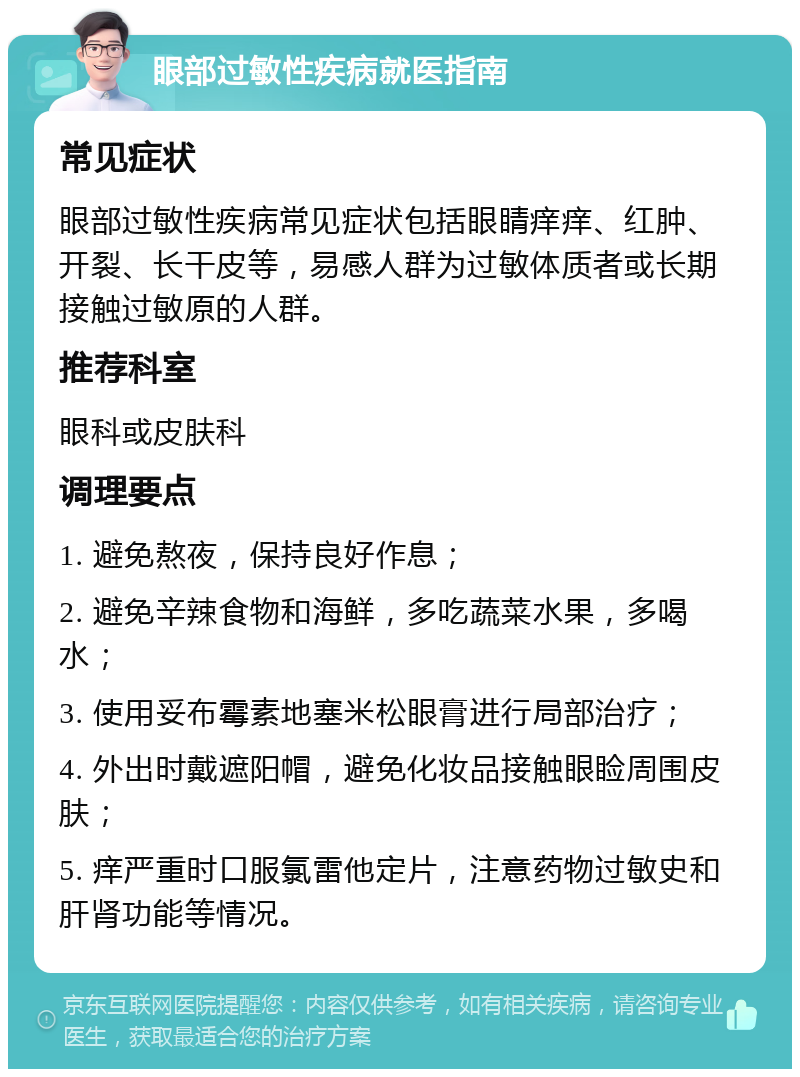 眼部过敏性疾病就医指南 常见症状 眼部过敏性疾病常见症状包括眼睛痒痒、红肿、开裂、长干皮等，易感人群为过敏体质者或长期接触过敏原的人群。 推荐科室 眼科或皮肤科 调理要点 1. 避免熬夜，保持良好作息； 2. 避免辛辣食物和海鲜，多吃蔬菜水果，多喝水； 3. 使用妥布霉素地塞米松眼膏进行局部治疗； 4. 外出时戴遮阳帽，避免化妆品接触眼睑周围皮肤； 5. 痒严重时口服氯雷他定片，注意药物过敏史和肝肾功能等情况。