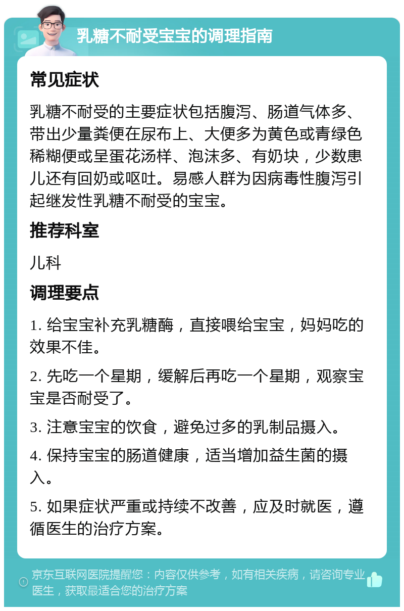 乳糖不耐受宝宝的调理指南 常见症状 乳糖不耐受的主要症状包括腹泻、肠道气体多、带出少量粪便在尿布上、大便多为黄色或青绿色稀糊便或呈蛋花汤样、泡沫多、有奶块，少数患儿还有回奶或呕吐。易感人群为因病毒性腹泻引起继发性乳糖不耐受的宝宝。 推荐科室 儿科 调理要点 1. 给宝宝补充乳糖酶，直接喂给宝宝，妈妈吃的效果不佳。 2. 先吃一个星期，缓解后再吃一个星期，观察宝宝是否耐受了。 3. 注意宝宝的饮食，避免过多的乳制品摄入。 4. 保持宝宝的肠道健康，适当增加益生菌的摄入。 5. 如果症状严重或持续不改善，应及时就医，遵循医生的治疗方案。