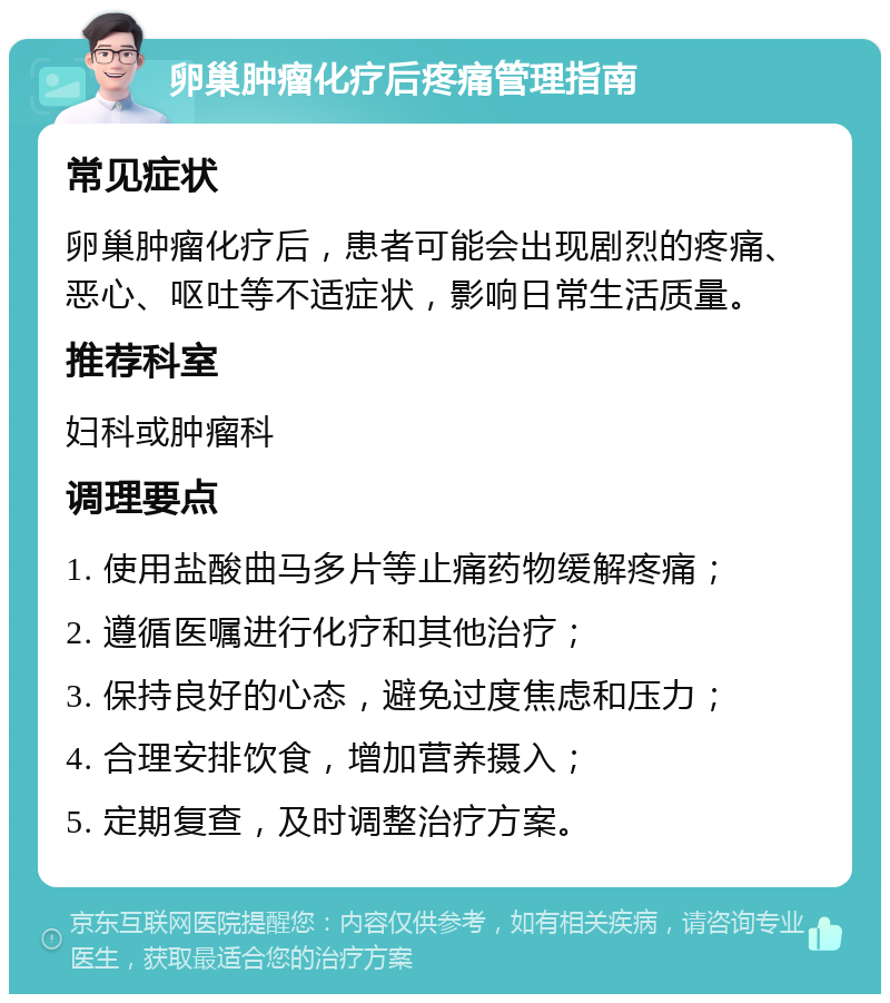 卵巢肿瘤化疗后疼痛管理指南 常见症状 卵巢肿瘤化疗后，患者可能会出现剧烈的疼痛、恶心、呕吐等不适症状，影响日常生活质量。 推荐科室 妇科或肿瘤科 调理要点 1. 使用盐酸曲马多片等止痛药物缓解疼痛； 2. 遵循医嘱进行化疗和其他治疗； 3. 保持良好的心态，避免过度焦虑和压力； 4. 合理安排饮食，增加营养摄入； 5. 定期复查，及时调整治疗方案。