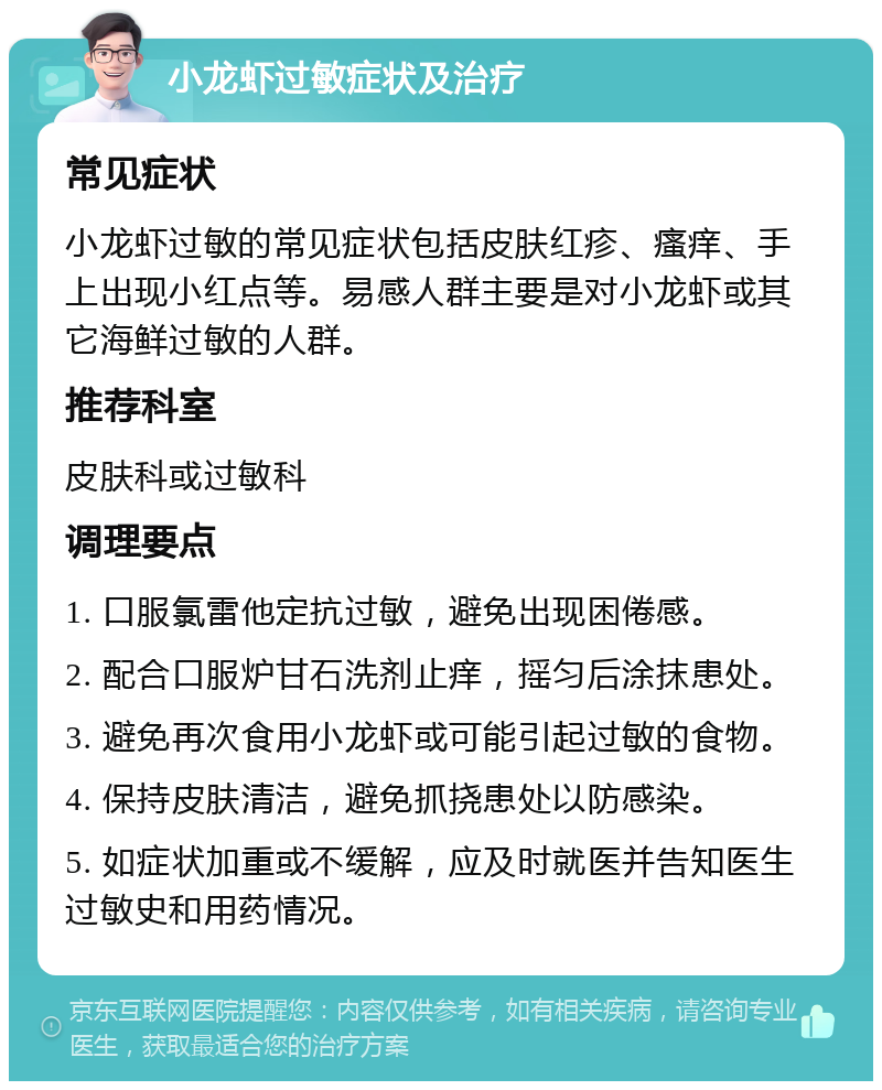 小龙虾过敏症状及治疗 常见症状 小龙虾过敏的常见症状包括皮肤红疹、瘙痒、手上出现小红点等。易感人群主要是对小龙虾或其它海鲜过敏的人群。 推荐科室 皮肤科或过敏科 调理要点 1. 口服氯雷他定抗过敏，避免出现困倦感。 2. 配合口服炉甘石洗剂止痒，摇匀后涂抹患处。 3. 避免再次食用小龙虾或可能引起过敏的食物。 4. 保持皮肤清洁，避免抓挠患处以防感染。 5. 如症状加重或不缓解，应及时就医并告知医生过敏史和用药情况。