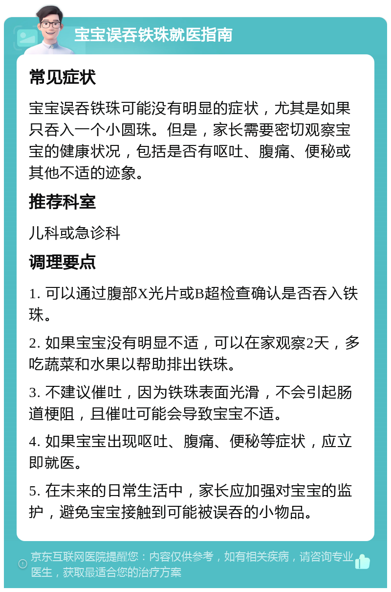 宝宝误吞铁珠就医指南 常见症状 宝宝误吞铁珠可能没有明显的症状，尤其是如果只吞入一个小圆珠。但是，家长需要密切观察宝宝的健康状况，包括是否有呕吐、腹痛、便秘或其他不适的迹象。 推荐科室 儿科或急诊科 调理要点 1. 可以通过腹部X光片或B超检查确认是否吞入铁珠。 2. 如果宝宝没有明显不适，可以在家观察2天，多吃蔬菜和水果以帮助排出铁珠。 3. 不建议催吐，因为铁珠表面光滑，不会引起肠道梗阻，且催吐可能会导致宝宝不适。 4. 如果宝宝出现呕吐、腹痛、便秘等症状，应立即就医。 5. 在未来的日常生活中，家长应加强对宝宝的监护，避免宝宝接触到可能被误吞的小物品。