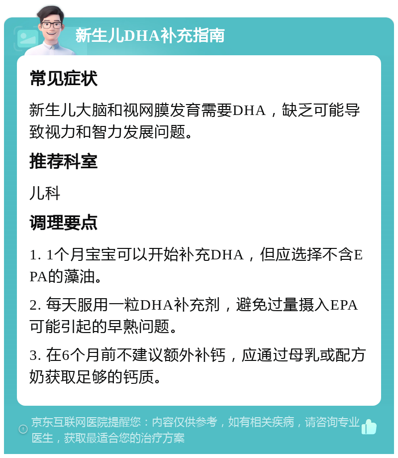 新生儿DHA补充指南 常见症状 新生儿大脑和视网膜发育需要DHA，缺乏可能导致视力和智力发展问题。 推荐科室 儿科 调理要点 1. 1个月宝宝可以开始补充DHA，但应选择不含EPA的藻油。 2. 每天服用一粒DHA补充剂，避免过量摄入EPA可能引起的早熟问题。 3. 在6个月前不建议额外补钙，应通过母乳或配方奶获取足够的钙质。