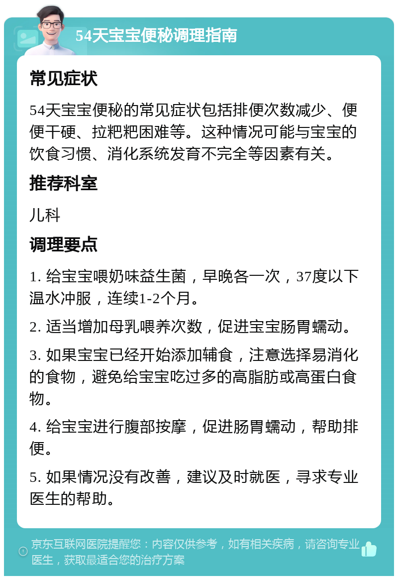 54天宝宝便秘调理指南 常见症状 54天宝宝便秘的常见症状包括排便次数减少、便便干硬、拉粑粑困难等。这种情况可能与宝宝的饮食习惯、消化系统发育不完全等因素有关。 推荐科室 儿科 调理要点 1. 给宝宝喂奶味益生菌，早晚各一次，37度以下温水冲服，连续1-2个月。 2. 适当增加母乳喂养次数，促进宝宝肠胃蠕动。 3. 如果宝宝已经开始添加辅食，注意选择易消化的食物，避免给宝宝吃过多的高脂肪或高蛋白食物。 4. 给宝宝进行腹部按摩，促进肠胃蠕动，帮助排便。 5. 如果情况没有改善，建议及时就医，寻求专业医生的帮助。