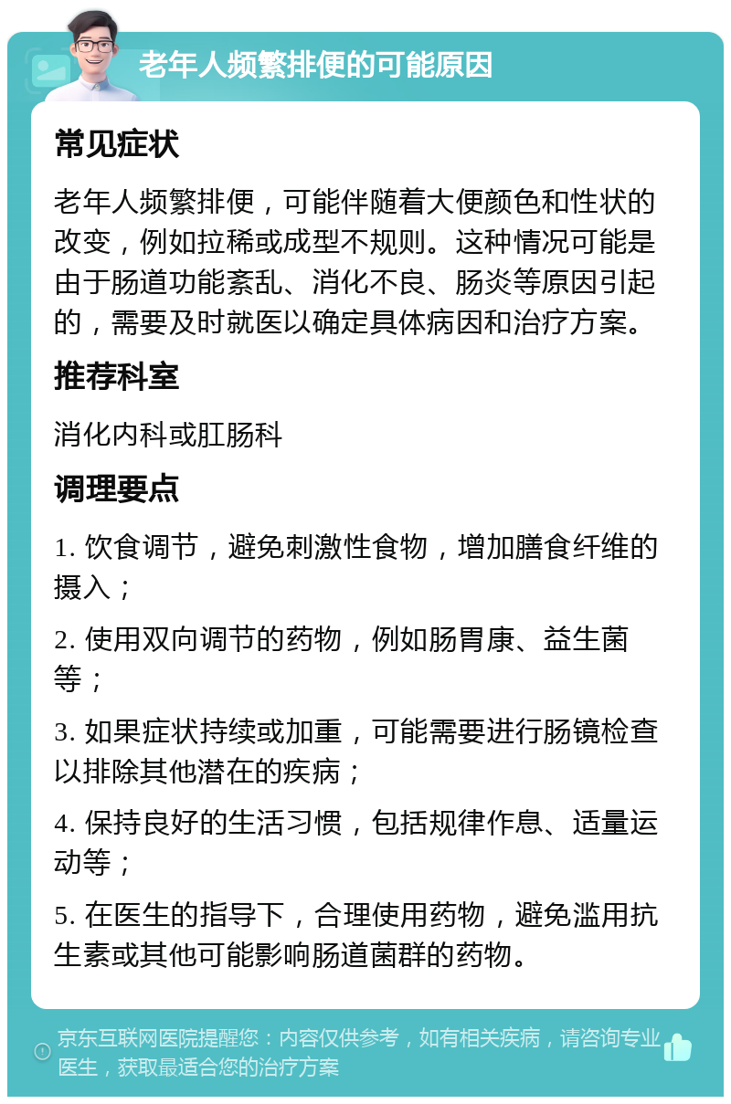 老年人频繁排便的可能原因 常见症状 老年人频繁排便，可能伴随着大便颜色和性状的改变，例如拉稀或成型不规则。这种情况可能是由于肠道功能紊乱、消化不良、肠炎等原因引起的，需要及时就医以确定具体病因和治疗方案。 推荐科室 消化内科或肛肠科 调理要点 1. 饮食调节，避免刺激性食物，增加膳食纤维的摄入； 2. 使用双向调节的药物，例如肠胃康、益生菌等； 3. 如果症状持续或加重，可能需要进行肠镜检查以排除其他潜在的疾病； 4. 保持良好的生活习惯，包括规律作息、适量运动等； 5. 在医生的指导下，合理使用药物，避免滥用抗生素或其他可能影响肠道菌群的药物。