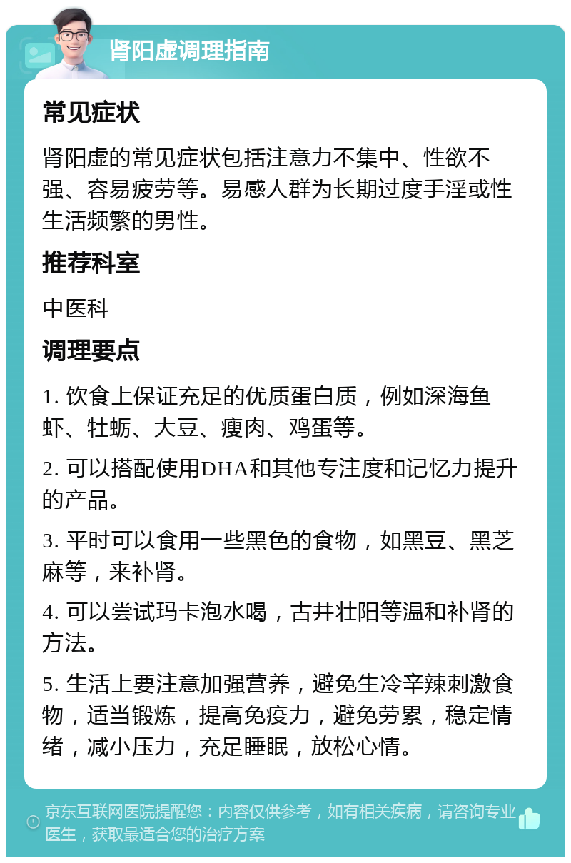 肾阳虚调理指南 常见症状 肾阳虚的常见症状包括注意力不集中、性欲不强、容易疲劳等。易感人群为长期过度手淫或性生活频繁的男性。 推荐科室 中医科 调理要点 1. 饮食上保证充足的优质蛋白质，例如深海鱼虾、牡蛎、大豆、瘦肉、鸡蛋等。 2. 可以搭配使用DHA和其他专注度和记忆力提升的产品。 3. 平时可以食用一些黑色的食物，如黑豆、黑芝麻等，来补肾。 4. 可以尝试玛卡泡水喝，古井壮阳等温和补肾的方法。 5. 生活上要注意加强营养，避免生冷辛辣刺激食物，适当锻炼，提高免疫力，避免劳累，稳定情绪，减小压力，充足睡眠，放松心情。