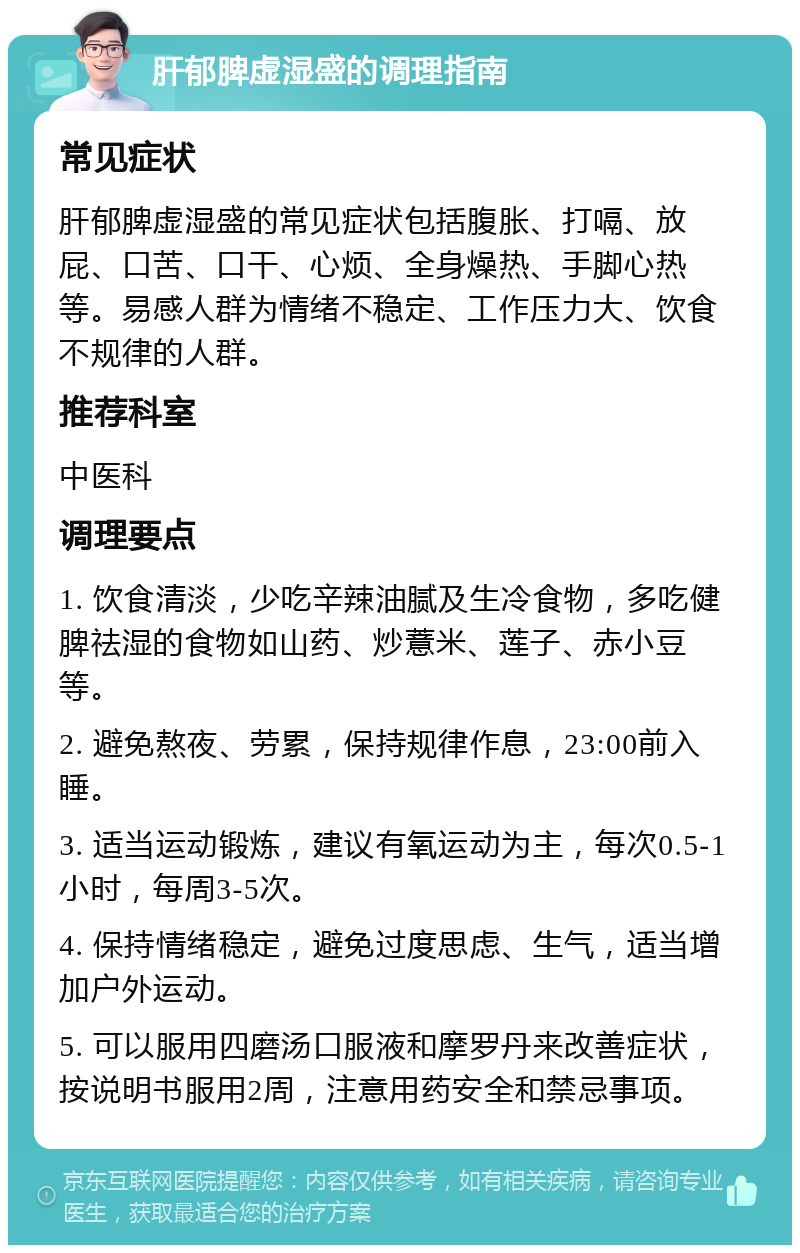 肝郁脾虚湿盛的调理指南 常见症状 肝郁脾虚湿盛的常见症状包括腹胀、打嗝、放屁、口苦、口干、心烦、全身燥热、手脚心热等。易感人群为情绪不稳定、工作压力大、饮食不规律的人群。 推荐科室 中医科 调理要点 1. 饮食清淡，少吃辛辣油腻及生冷食物，多吃健脾祛湿的食物如山药、炒薏米、莲子、赤小豆等。 2. 避免熬夜、劳累，保持规律作息，23:00前入睡。 3. 适当运动锻炼，建议有氧运动为主，每次0.5-1小时，每周3-5次。 4. 保持情绪稳定，避免过度思虑、生气，适当增加户外运动。 5. 可以服用四磨汤口服液和摩罗丹来改善症状，按说明书服用2周，注意用药安全和禁忌事项。