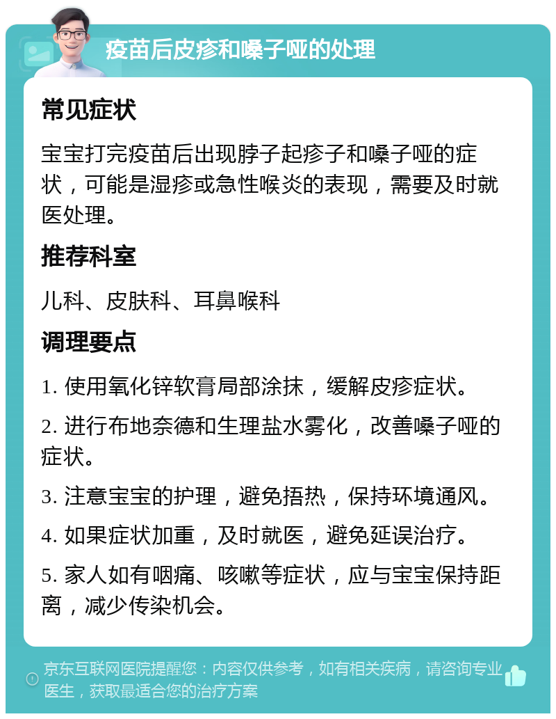 疫苗后皮疹和嗓子哑的处理 常见症状 宝宝打完疫苗后出现脖子起疹子和嗓子哑的症状，可能是湿疹或急性喉炎的表现，需要及时就医处理。 推荐科室 儿科、皮肤科、耳鼻喉科 调理要点 1. 使用氧化锌软膏局部涂抹，缓解皮疹症状。 2. 进行布地奈德和生理盐水雾化，改善嗓子哑的症状。 3. 注意宝宝的护理，避免捂热，保持环境通风。 4. 如果症状加重，及时就医，避免延误治疗。 5. 家人如有咽痛、咳嗽等症状，应与宝宝保持距离，减少传染机会。