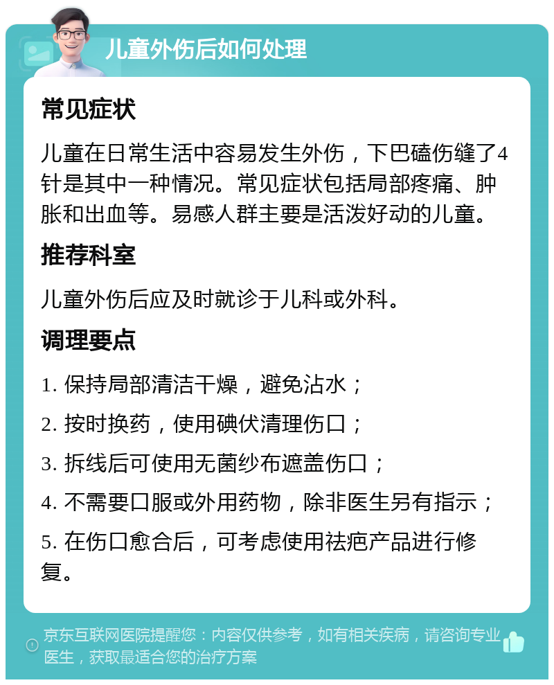 儿童外伤后如何处理 常见症状 儿童在日常生活中容易发生外伤，下巴磕伤缝了4针是其中一种情况。常见症状包括局部疼痛、肿胀和出血等。易感人群主要是活泼好动的儿童。 推荐科室 儿童外伤后应及时就诊于儿科或外科。 调理要点 1. 保持局部清洁干燥，避免沾水； 2. 按时换药，使用碘伏清理伤口； 3. 拆线后可使用无菌纱布遮盖伤口； 4. 不需要口服或外用药物，除非医生另有指示； 5. 在伤口愈合后，可考虑使用祛疤产品进行修复。