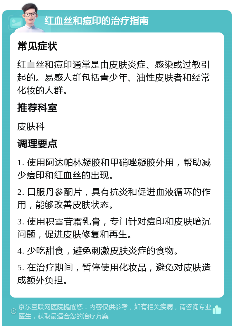 红血丝和痘印的治疗指南 常见症状 红血丝和痘印通常是由皮肤炎症、感染或过敏引起的。易感人群包括青少年、油性皮肤者和经常化妆的人群。 推荐科室 皮肤科 调理要点 1. 使用阿达帕林凝胶和甲硝唑凝胶外用，帮助减少痘印和红血丝的出现。 2. 口服丹参酮片，具有抗炎和促进血液循环的作用，能够改善皮肤状态。 3. 使用积雪苷霜乳膏，专门针对痘印和皮肤暗沉问题，促进皮肤修复和再生。 4. 少吃甜食，避免刺激皮肤炎症的食物。 5. 在治疗期间，暂停使用化妆品，避免对皮肤造成额外负担。