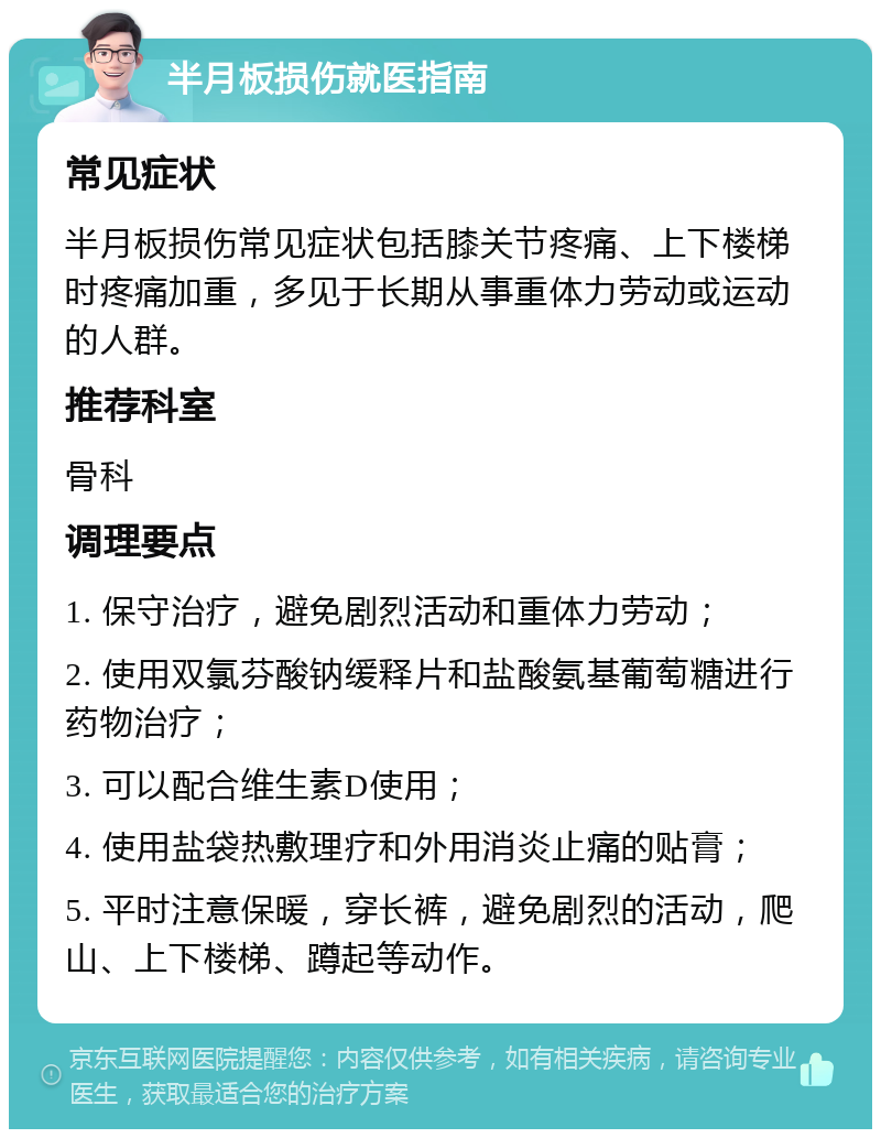 半月板损伤就医指南 常见症状 半月板损伤常见症状包括膝关节疼痛、上下楼梯时疼痛加重，多见于长期从事重体力劳动或运动的人群。 推荐科室 骨科 调理要点 1. 保守治疗，避免剧烈活动和重体力劳动； 2. 使用双氯芬酸钠缓释片和盐酸氨基葡萄糖进行药物治疗； 3. 可以配合维生素D使用； 4. 使用盐袋热敷理疗和外用消炎止痛的贴膏； 5. 平时注意保暖，穿长裤，避免剧烈的活动，爬山、上下楼梯、蹲起等动作。