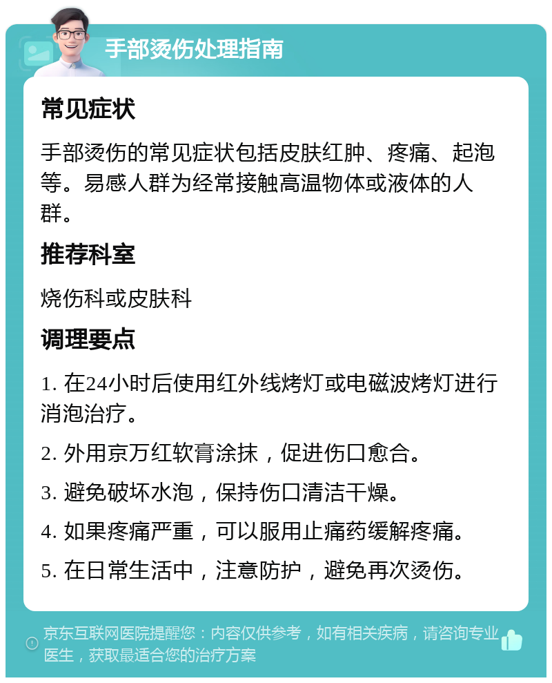 手部烫伤处理指南 常见症状 手部烫伤的常见症状包括皮肤红肿、疼痛、起泡等。易感人群为经常接触高温物体或液体的人群。 推荐科室 烧伤科或皮肤科 调理要点 1. 在24小时后使用红外线烤灯或电磁波烤灯进行消泡治疗。 2. 外用京万红软膏涂抹，促进伤口愈合。 3. 避免破坏水泡，保持伤口清洁干燥。 4. 如果疼痛严重，可以服用止痛药缓解疼痛。 5. 在日常生活中，注意防护，避免再次烫伤。