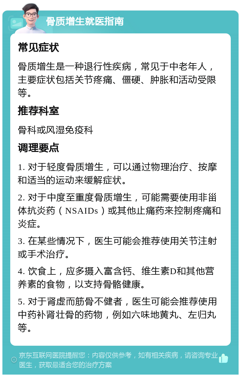 骨质增生就医指南 常见症状 骨质增生是一种退行性疾病，常见于中老年人，主要症状包括关节疼痛、僵硬、肿胀和活动受限等。 推荐科室 骨科或风湿免疫科 调理要点 1. 对于轻度骨质增生，可以通过物理治疗、按摩和适当的运动来缓解症状。 2. 对于中度至重度骨质增生，可能需要使用非甾体抗炎药（NSAIDs）或其他止痛药来控制疼痛和炎症。 3. 在某些情况下，医生可能会推荐使用关节注射或手术治疗。 4. 饮食上，应多摄入富含钙、维生素D和其他营养素的食物，以支持骨骼健康。 5. 对于肾虚而筋骨不健者，医生可能会推荐使用中药补肾壮骨的药物，例如六味地黄丸、左归丸等。