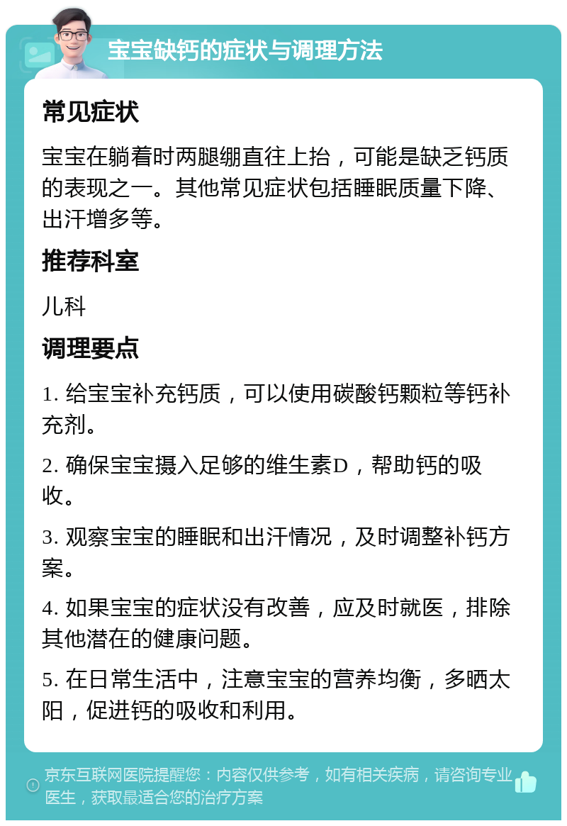 宝宝缺钙的症状与调理方法 常见症状 宝宝在躺着时两腿绷直往上抬，可能是缺乏钙质的表现之一。其他常见症状包括睡眠质量下降、出汗增多等。 推荐科室 儿科 调理要点 1. 给宝宝补充钙质，可以使用碳酸钙颗粒等钙补充剂。 2. 确保宝宝摄入足够的维生素D，帮助钙的吸收。 3. 观察宝宝的睡眠和出汗情况，及时调整补钙方案。 4. 如果宝宝的症状没有改善，应及时就医，排除其他潜在的健康问题。 5. 在日常生活中，注意宝宝的营养均衡，多晒太阳，促进钙的吸收和利用。