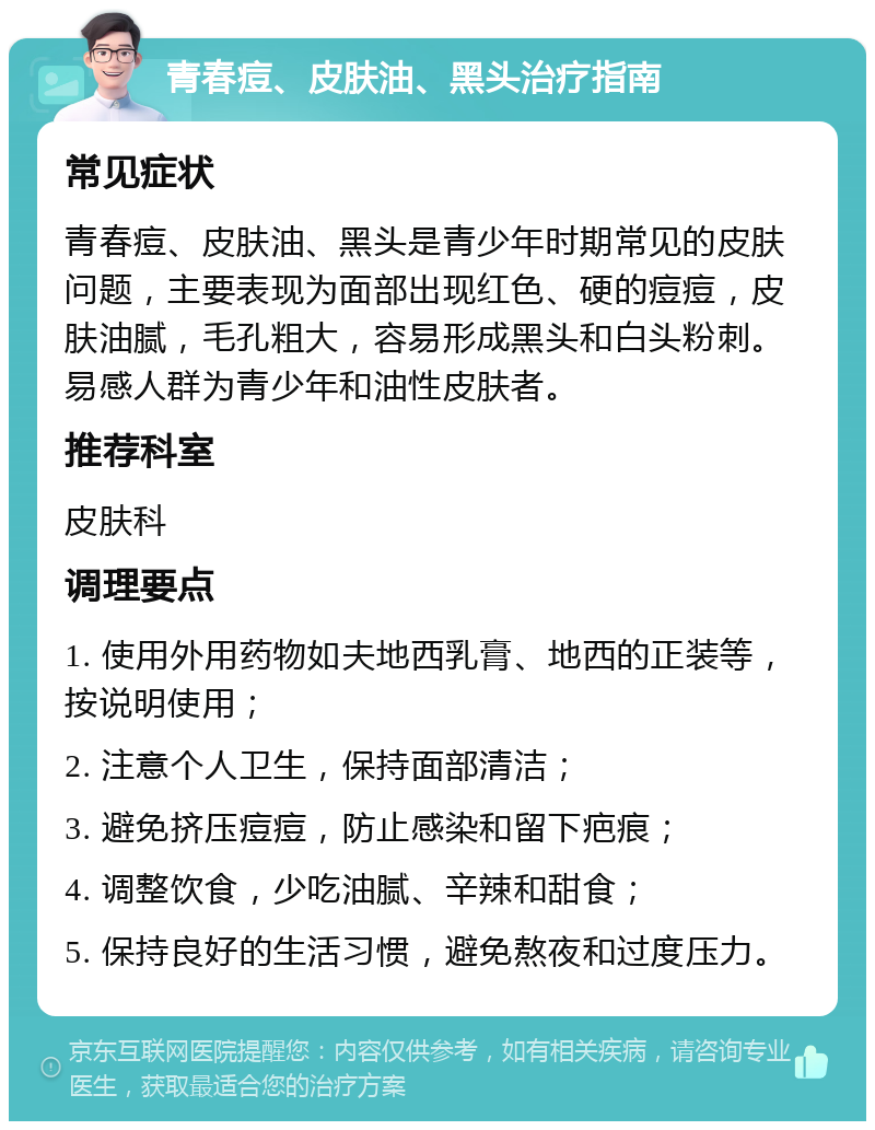 青春痘、皮肤油、黑头治疗指南 常见症状 青春痘、皮肤油、黑头是青少年时期常见的皮肤问题，主要表现为面部出现红色、硬的痘痘，皮肤油腻，毛孔粗大，容易形成黑头和白头粉刺。易感人群为青少年和油性皮肤者。 推荐科室 皮肤科 调理要点 1. 使用外用药物如夫地西乳膏、地西的正装等，按说明使用； 2. 注意个人卫生，保持面部清洁； 3. 避免挤压痘痘，防止感染和留下疤痕； 4. 调整饮食，少吃油腻、辛辣和甜食； 5. 保持良好的生活习惯，避免熬夜和过度压力。