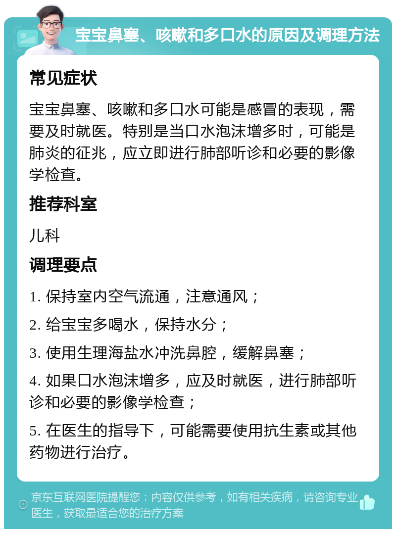 宝宝鼻塞、咳嗽和多口水的原因及调理方法 常见症状 宝宝鼻塞、咳嗽和多口水可能是感冒的表现，需要及时就医。特别是当口水泡沫增多时，可能是肺炎的征兆，应立即进行肺部听诊和必要的影像学检查。 推荐科室 儿科 调理要点 1. 保持室内空气流通，注意通风； 2. 给宝宝多喝水，保持水分； 3. 使用生理海盐水冲洗鼻腔，缓解鼻塞； 4. 如果口水泡沫增多，应及时就医，进行肺部听诊和必要的影像学检查； 5. 在医生的指导下，可能需要使用抗生素或其他药物进行治疗。