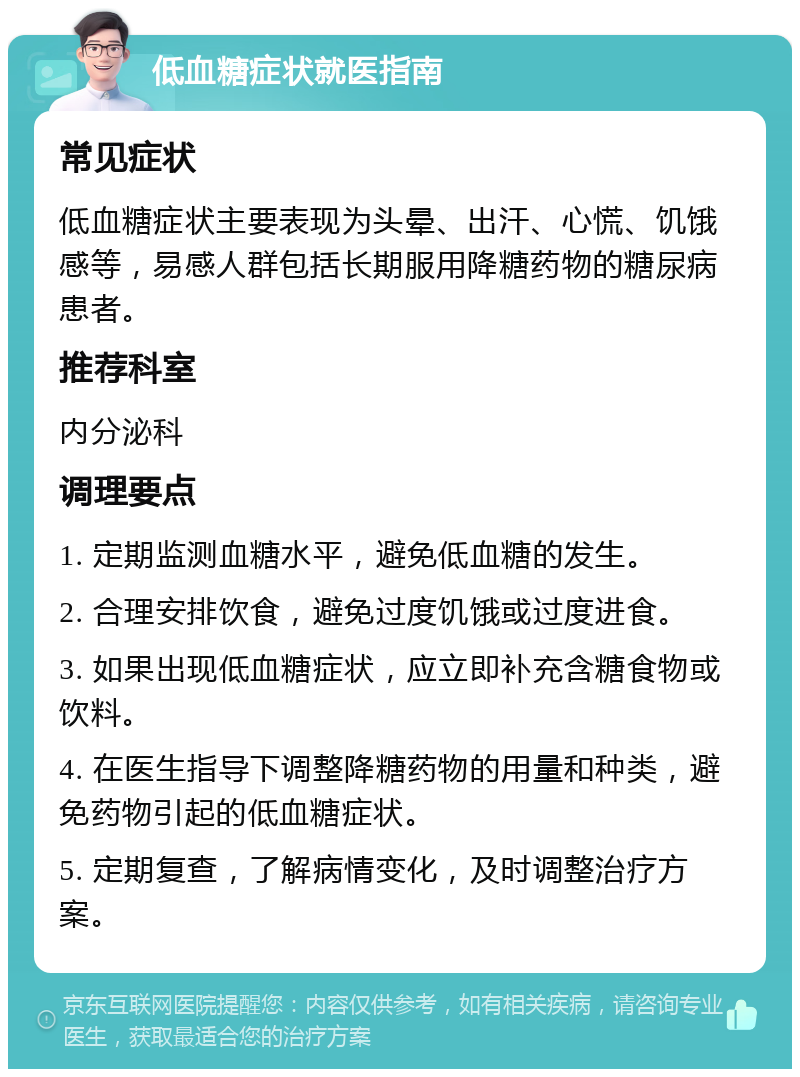 低血糖症状就医指南 常见症状 低血糖症状主要表现为头晕、出汗、心慌、饥饿感等，易感人群包括长期服用降糖药物的糖尿病患者。 推荐科室 内分泌科 调理要点 1. 定期监测血糖水平，避免低血糖的发生。 2. 合理安排饮食，避免过度饥饿或过度进食。 3. 如果出现低血糖症状，应立即补充含糖食物或饮料。 4. 在医生指导下调整降糖药物的用量和种类，避免药物引起的低血糖症状。 5. 定期复查，了解病情变化，及时调整治疗方案。