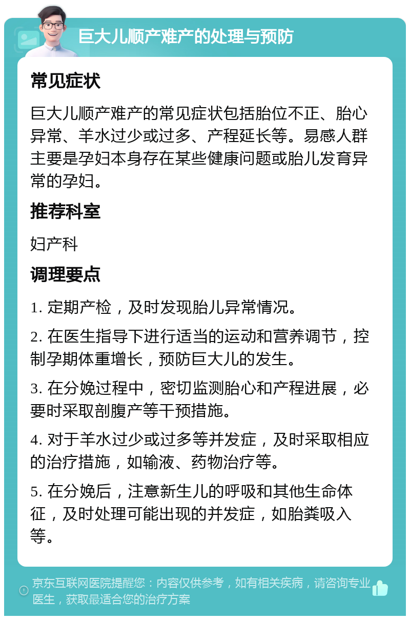 巨大儿顺产难产的处理与预防 常见症状 巨大儿顺产难产的常见症状包括胎位不正、胎心异常、羊水过少或过多、产程延长等。易感人群主要是孕妇本身存在某些健康问题或胎儿发育异常的孕妇。 推荐科室 妇产科 调理要点 1. 定期产检，及时发现胎儿异常情况。 2. 在医生指导下进行适当的运动和营养调节，控制孕期体重增长，预防巨大儿的发生。 3. 在分娩过程中，密切监测胎心和产程进展，必要时采取剖腹产等干预措施。 4. 对于羊水过少或过多等并发症，及时采取相应的治疗措施，如输液、药物治疗等。 5. 在分娩后，注意新生儿的呼吸和其他生命体征，及时处理可能出现的并发症，如胎粪吸入等。