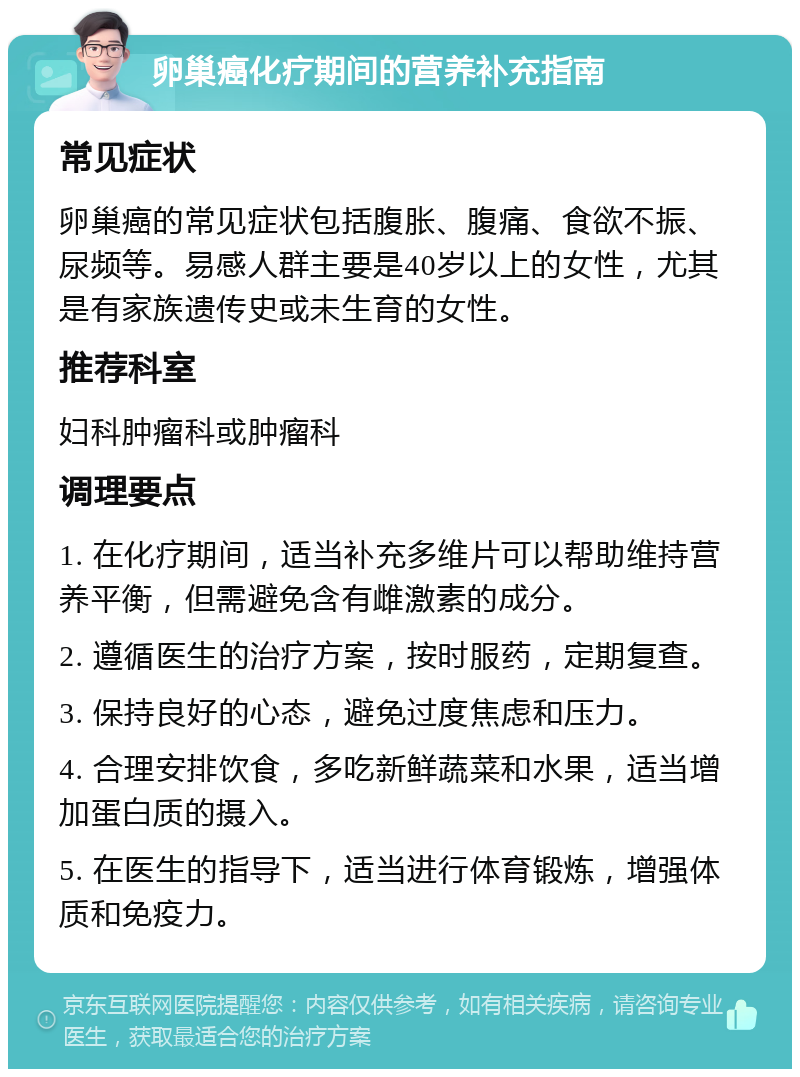 卵巢癌化疗期间的营养补充指南 常见症状 卵巢癌的常见症状包括腹胀、腹痛、食欲不振、尿频等。易感人群主要是40岁以上的女性，尤其是有家族遗传史或未生育的女性。 推荐科室 妇科肿瘤科或肿瘤科 调理要点 1. 在化疗期间，适当补充多维片可以帮助维持营养平衡，但需避免含有雌激素的成分。 2. 遵循医生的治疗方案，按时服药，定期复查。 3. 保持良好的心态，避免过度焦虑和压力。 4. 合理安排饮食，多吃新鲜蔬菜和水果，适当增加蛋白质的摄入。 5. 在医生的指导下，适当进行体育锻炼，增强体质和免疫力。