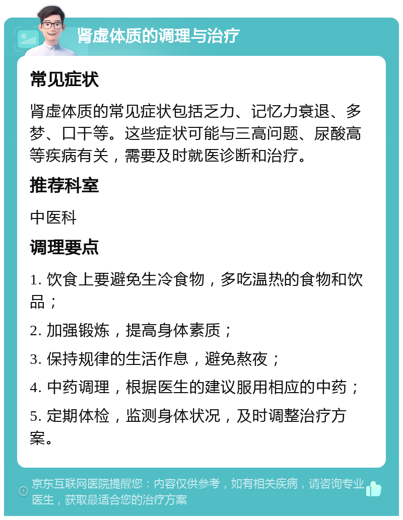 肾虚体质的调理与治疗 常见症状 肾虚体质的常见症状包括乏力、记忆力衰退、多梦、口干等。这些症状可能与三高问题、尿酸高等疾病有关，需要及时就医诊断和治疗。 推荐科室 中医科 调理要点 1. 饮食上要避免生冷食物，多吃温热的食物和饮品； 2. 加强锻炼，提高身体素质； 3. 保持规律的生活作息，避免熬夜； 4. 中药调理，根据医生的建议服用相应的中药； 5. 定期体检，监测身体状况，及时调整治疗方案。