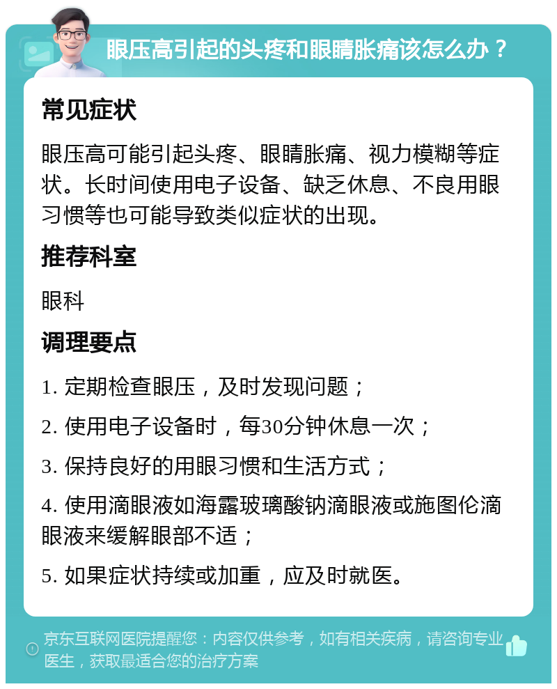 眼压高引起的头疼和眼睛胀痛该怎么办？ 常见症状 眼压高可能引起头疼、眼睛胀痛、视力模糊等症状。长时间使用电子设备、缺乏休息、不良用眼习惯等也可能导致类似症状的出现。 推荐科室 眼科 调理要点 1. 定期检查眼压，及时发现问题； 2. 使用电子设备时，每30分钟休息一次； 3. 保持良好的用眼习惯和生活方式； 4. 使用滴眼液如海露玻璃酸钠滴眼液或施图伦滴眼液来缓解眼部不适； 5. 如果症状持续或加重，应及时就医。