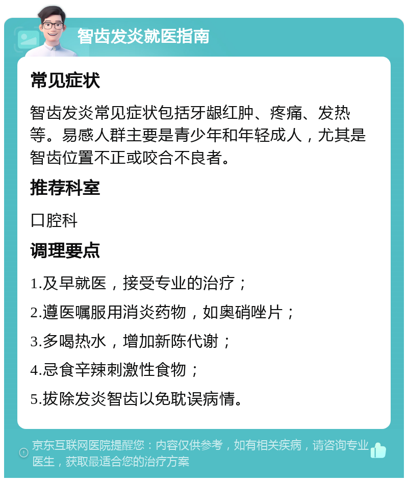 智齿发炎就医指南 常见症状 智齿发炎常见症状包括牙龈红肿、疼痛、发热等。易感人群主要是青少年和年轻成人，尤其是智齿位置不正或咬合不良者。 推荐科室 口腔科 调理要点 1.及早就医，接受专业的治疗； 2.遵医嘱服用消炎药物，如奥硝唑片； 3.多喝热水，增加新陈代谢； 4.忌食辛辣刺激性食物； 5.拔除发炎智齿以免耽误病情。