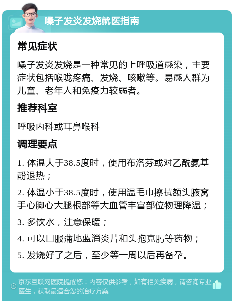 嗓子发炎发烧就医指南 常见症状 嗓子发炎发烧是一种常见的上呼吸道感染，主要症状包括喉咙疼痛、发烧、咳嗽等。易感人群为儿童、老年人和免疫力较弱者。 推荐科室 呼吸内科或耳鼻喉科 调理要点 1. 体温大于38.5度时，使用布洛芬或对乙酰氨基酚退热； 2. 体温小于38.5度时，使用温毛巾擦拭额头腋窝手心脚心大腿根部等大血管丰富部位物理降温； 3. 多饮水，注意保暖； 4. 可以口服蒲地蓝消炎片和头孢克肟等药物； 5. 发烧好了之后，至少等一周以后再备孕。