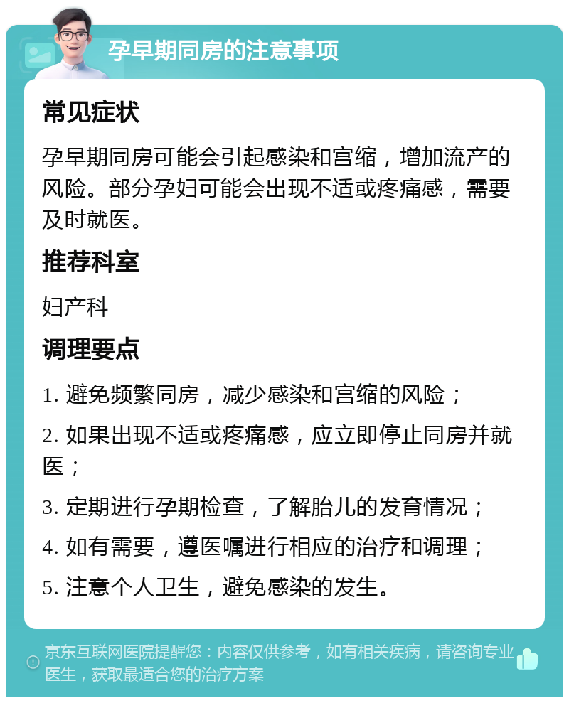 孕早期同房的注意事项 常见症状 孕早期同房可能会引起感染和宫缩，增加流产的风险。部分孕妇可能会出现不适或疼痛感，需要及时就医。 推荐科室 妇产科 调理要点 1. 避免频繁同房，减少感染和宫缩的风险； 2. 如果出现不适或疼痛感，应立即停止同房并就医； 3. 定期进行孕期检查，了解胎儿的发育情况； 4. 如有需要，遵医嘱进行相应的治疗和调理； 5. 注意个人卫生，避免感染的发生。