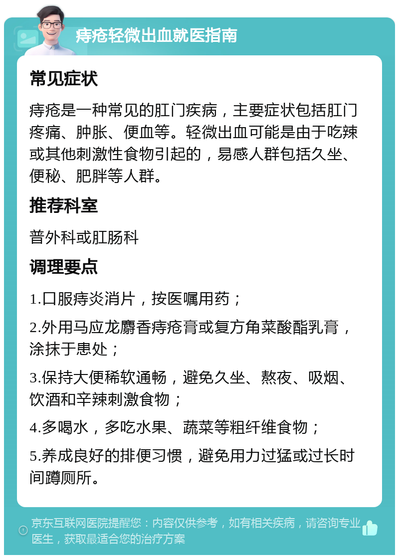 痔疮轻微出血就医指南 常见症状 痔疮是一种常见的肛门疾病，主要症状包括肛门疼痛、肿胀、便血等。轻微出血可能是由于吃辣或其他刺激性食物引起的，易感人群包括久坐、便秘、肥胖等人群。 推荐科室 普外科或肛肠科 调理要点 1.口服痔炎消片，按医嘱用药； 2.外用马应龙麝香痔疮膏或复方角菜酸酯乳膏，涂抹于患处； 3.保持大便稀软通畅，避免久坐、熬夜、吸烟、饮酒和辛辣刺激食物； 4.多喝水，多吃水果、蔬菜等粗纤维食物； 5.养成良好的排便习惯，避免用力过猛或过长时间蹲厕所。