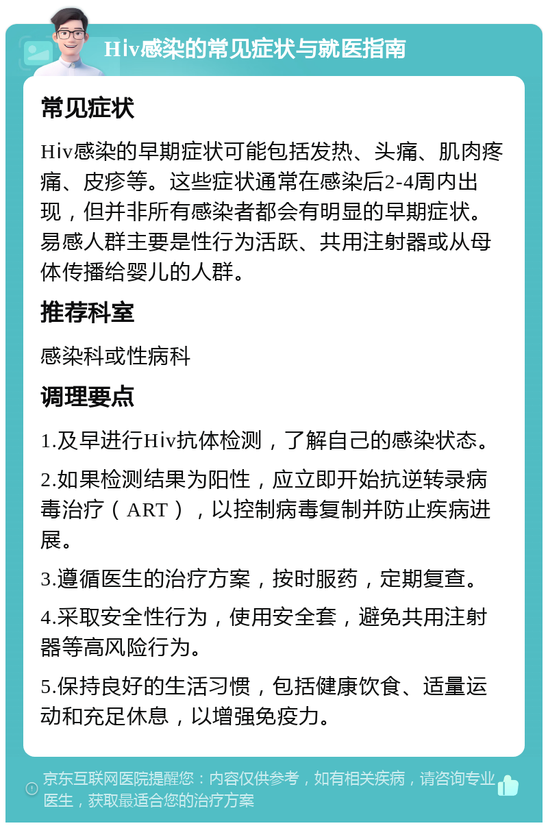 Hⅰv感染的常见症状与就医指南 常见症状 Hⅰv感染的早期症状可能包括发热、头痛、肌肉疼痛、皮疹等。这些症状通常在感染后2-4周内出现，但并非所有感染者都会有明显的早期症状。易感人群主要是性行为活跃、共用注射器或从母体传播给婴儿的人群。 推荐科室 感染科或性病科 调理要点 1.及早进行Hⅰv抗体检测，了解自己的感染状态。 2.如果检测结果为阳性，应立即开始抗逆转录病毒治疗（ART），以控制病毒复制并防止疾病进展。 3.遵循医生的治疗方案，按时服药，定期复查。 4.采取安全性行为，使用安全套，避免共用注射器等高风险行为。 5.保持良好的生活习惯，包括健康饮食、适量运动和充足休息，以增强免疫力。