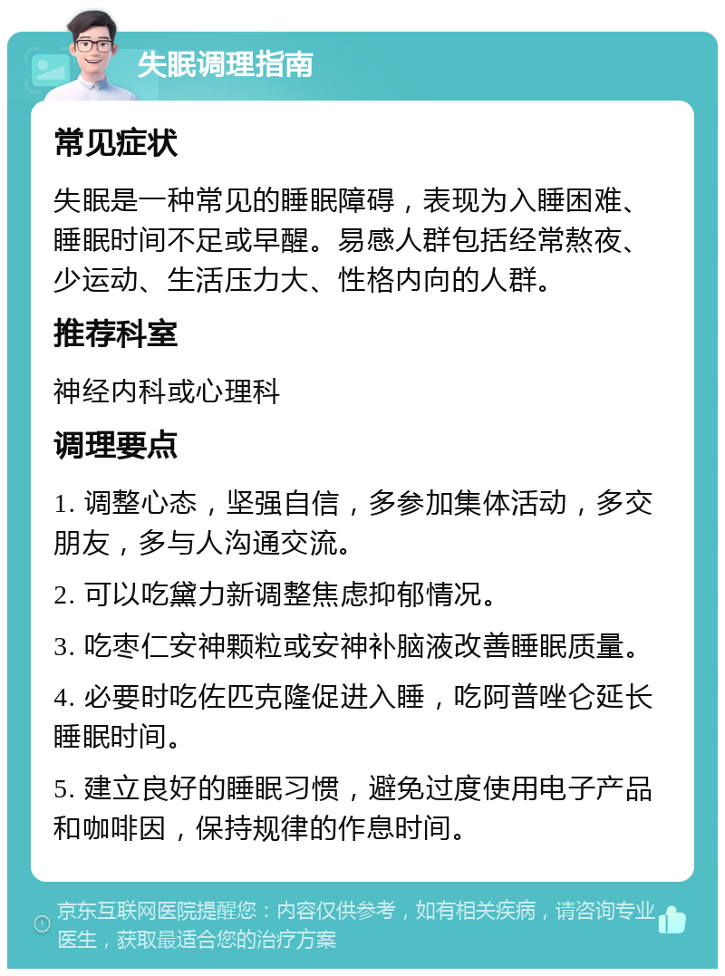 失眠调理指南 常见症状 失眠是一种常见的睡眠障碍，表现为入睡困难、睡眠时间不足或早醒。易感人群包括经常熬夜、少运动、生活压力大、性格内向的人群。 推荐科室 神经内科或心理科 调理要点 1. 调整心态，坚强自信，多参加集体活动，多交朋友，多与人沟通交流。 2. 可以吃黛力新调整焦虑抑郁情况。 3. 吃枣仁安神颗粒或安神补脑液改善睡眠质量。 4. 必要时吃佐匹克隆促进入睡，吃阿普唑仑延长睡眠时间。 5. 建立良好的睡眠习惯，避免过度使用电子产品和咖啡因，保持规律的作息时间。