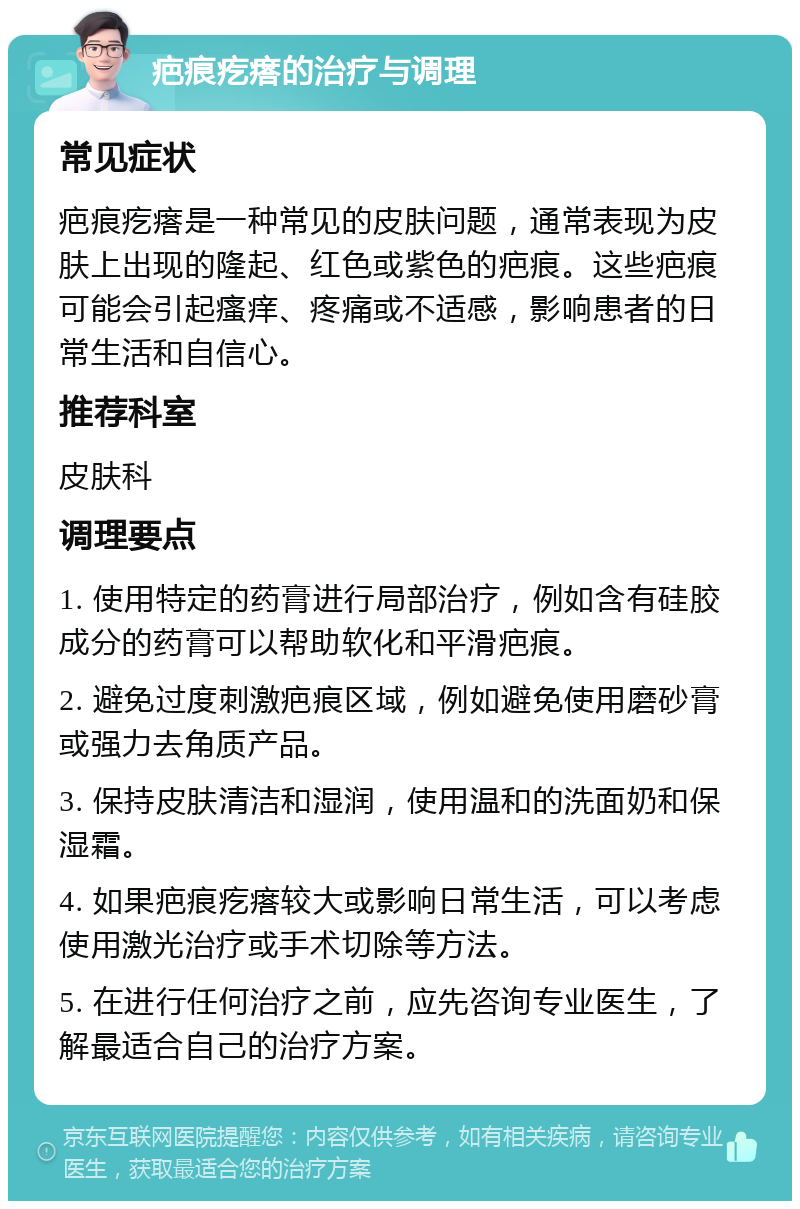 疤痕疙瘩的治疗与调理 常见症状 疤痕疙瘩是一种常见的皮肤问题，通常表现为皮肤上出现的隆起、红色或紫色的疤痕。这些疤痕可能会引起瘙痒、疼痛或不适感，影响患者的日常生活和自信心。 推荐科室 皮肤科 调理要点 1. 使用特定的药膏进行局部治疗，例如含有硅胶成分的药膏可以帮助软化和平滑疤痕。 2. 避免过度刺激疤痕区域，例如避免使用磨砂膏或强力去角质产品。 3. 保持皮肤清洁和湿润，使用温和的洗面奶和保湿霜。 4. 如果疤痕疙瘩较大或影响日常生活，可以考虑使用激光治疗或手术切除等方法。 5. 在进行任何治疗之前，应先咨询专业医生，了解最适合自己的治疗方案。