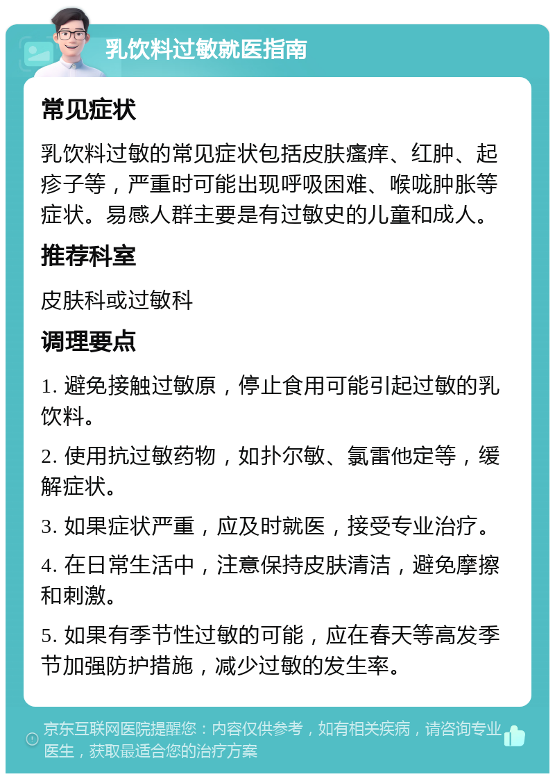 乳饮料过敏就医指南 常见症状 乳饮料过敏的常见症状包括皮肤瘙痒、红肿、起疹子等，严重时可能出现呼吸困难、喉咙肿胀等症状。易感人群主要是有过敏史的儿童和成人。 推荐科室 皮肤科或过敏科 调理要点 1. 避免接触过敏原，停止食用可能引起过敏的乳饮料。 2. 使用抗过敏药物，如扑尔敏、氯雷他定等，缓解症状。 3. 如果症状严重，应及时就医，接受专业治疗。 4. 在日常生活中，注意保持皮肤清洁，避免摩擦和刺激。 5. 如果有季节性过敏的可能，应在春天等高发季节加强防护措施，减少过敏的发生率。