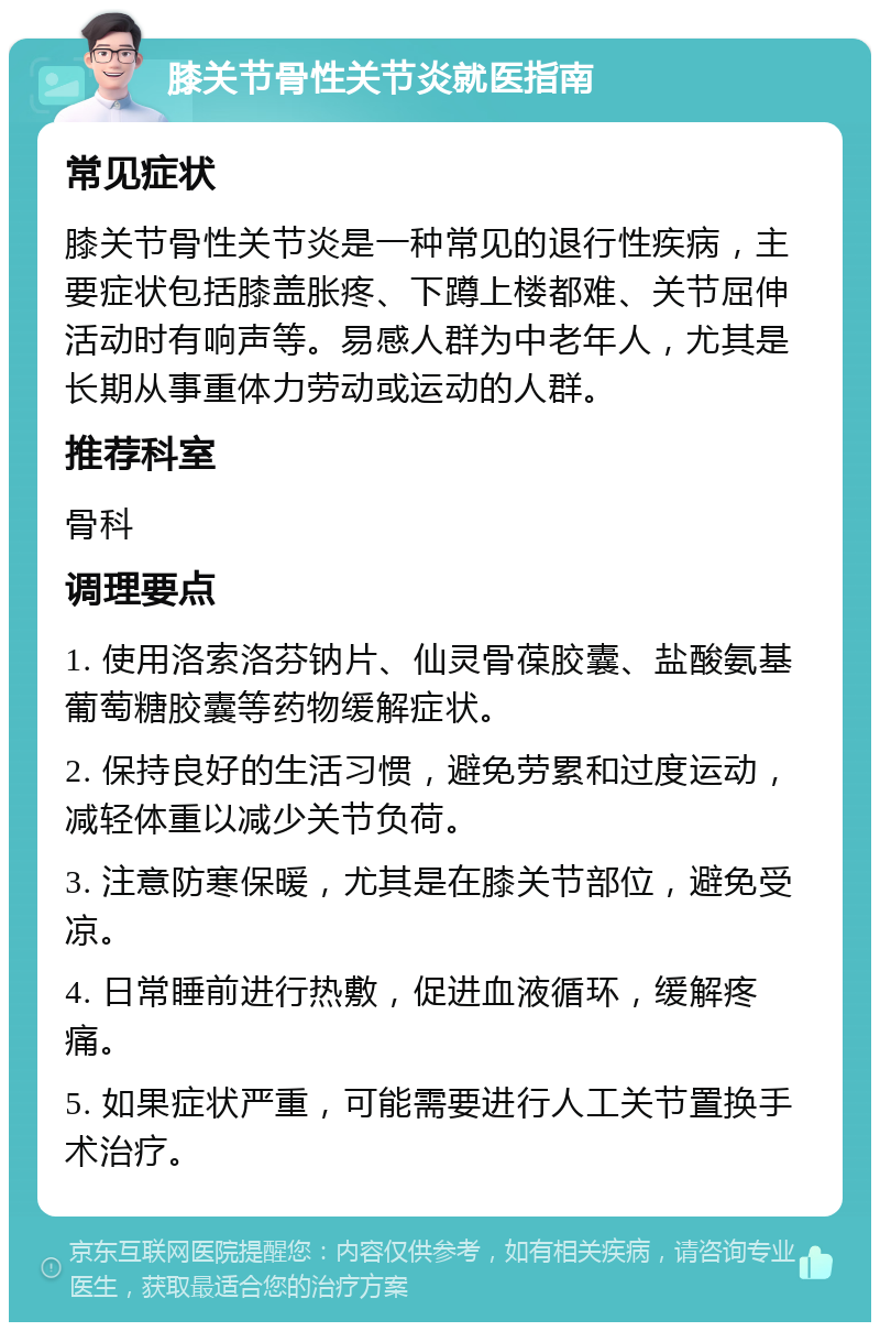 膝关节骨性关节炎就医指南 常见症状 膝关节骨性关节炎是一种常见的退行性疾病，主要症状包括膝盖胀疼、下蹲上楼都难、关节屈伸活动时有响声等。易感人群为中老年人，尤其是长期从事重体力劳动或运动的人群。 推荐科室 骨科 调理要点 1. 使用洛索洛芬钠片、仙灵骨葆胶囊、盐酸氨基葡萄糖胶囊等药物缓解症状。 2. 保持良好的生活习惯，避免劳累和过度运动，减轻体重以减少关节负荷。 3. 注意防寒保暖，尤其是在膝关节部位，避免受凉。 4. 日常睡前进行热敷，促进血液循环，缓解疼痛。 5. 如果症状严重，可能需要进行人工关节置换手术治疗。