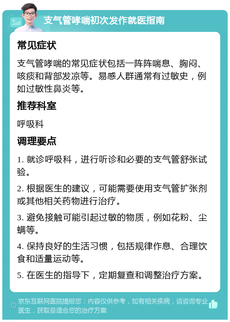 支气管哮喘初次发作就医指南 常见症状 支气管哮喘的常见症状包括一阵阵喘息、胸闷、咳痰和背部发凉等。易感人群通常有过敏史，例如过敏性鼻炎等。 推荐科室 呼吸科 调理要点 1. 就诊呼吸科，进行听诊和必要的支气管舒张试验。 2. 根据医生的建议，可能需要使用支气管扩张剂或其他相关药物进行治疗。 3. 避免接触可能引起过敏的物质，例如花粉、尘螨等。 4. 保持良好的生活习惯，包括规律作息、合理饮食和适量运动等。 5. 在医生的指导下，定期复查和调整治疗方案。