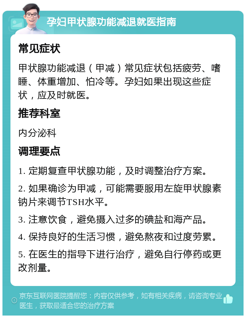 孕妇甲状腺功能减退就医指南 常见症状 甲状腺功能减退（甲减）常见症状包括疲劳、嗜睡、体重增加、怕冷等。孕妇如果出现这些症状，应及时就医。 推荐科室 内分泌科 调理要点 1. 定期复查甲状腺功能，及时调整治疗方案。 2. 如果确诊为甲减，可能需要服用左旋甲状腺素钠片来调节TSH水平。 3. 注意饮食，避免摄入过多的碘盐和海产品。 4. 保持良好的生活习惯，避免熬夜和过度劳累。 5. 在医生的指导下进行治疗，避免自行停药或更改剂量。