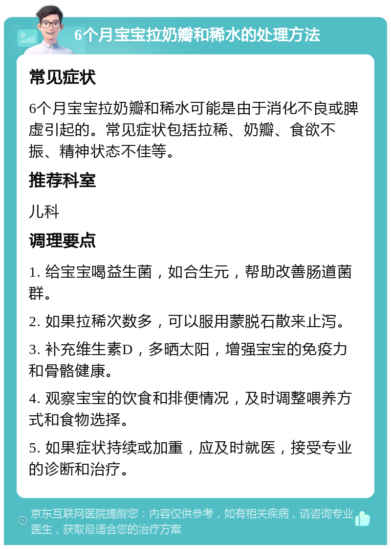 6个月宝宝拉奶瓣和稀水的处理方法 常见症状 6个月宝宝拉奶瓣和稀水可能是由于消化不良或脾虚引起的。常见症状包括拉稀、奶瓣、食欲不振、精神状态不佳等。 推荐科室 儿科 调理要点 1. 给宝宝喝益生菌，如合生元，帮助改善肠道菌群。 2. 如果拉稀次数多，可以服用蒙脱石散来止泻。 3. 补充维生素D，多晒太阳，增强宝宝的免疫力和骨骼健康。 4. 观察宝宝的饮食和排便情况，及时调整喂养方式和食物选择。 5. 如果症状持续或加重，应及时就医，接受专业的诊断和治疗。