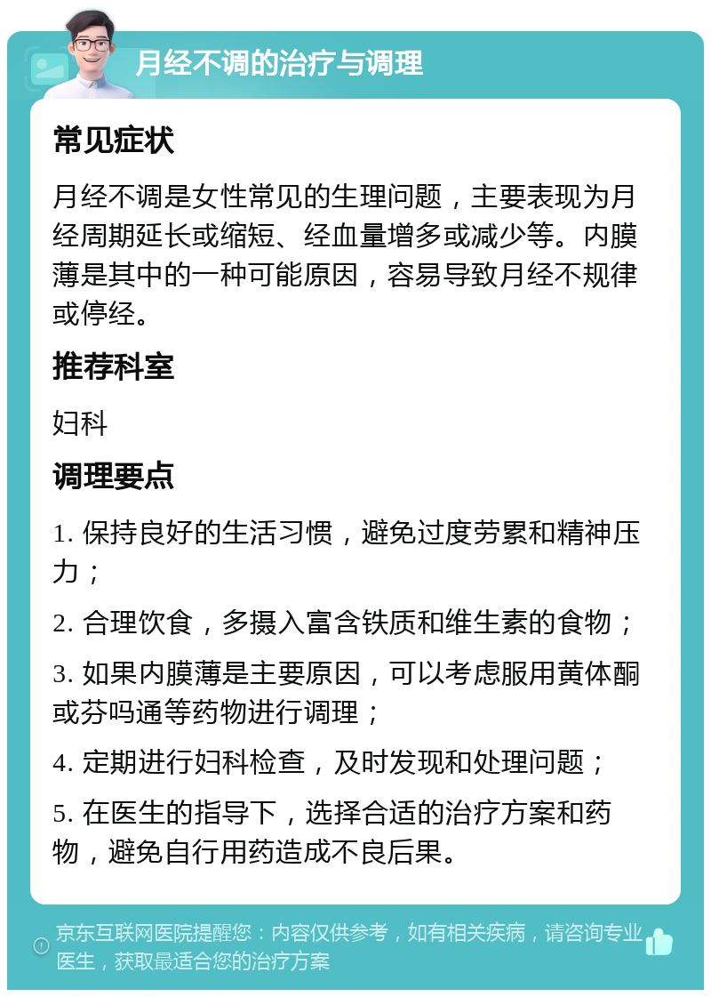 月经不调的治疗与调理 常见症状 月经不调是女性常见的生理问题，主要表现为月经周期延长或缩短、经血量增多或减少等。内膜薄是其中的一种可能原因，容易导致月经不规律或停经。 推荐科室 妇科 调理要点 1. 保持良好的生活习惯，避免过度劳累和精神压力； 2. 合理饮食，多摄入富含铁质和维生素的食物； 3. 如果内膜薄是主要原因，可以考虑服用黄体酮或芬吗通等药物进行调理； 4. 定期进行妇科检查，及时发现和处理问题； 5. 在医生的指导下，选择合适的治疗方案和药物，避免自行用药造成不良后果。