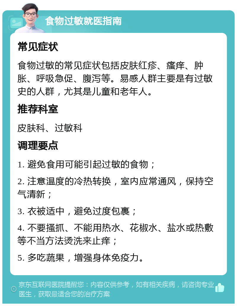 食物过敏就医指南 常见症状 食物过敏的常见症状包括皮肤红疹、瘙痒、肿胀、呼吸急促、腹泻等。易感人群主要是有过敏史的人群，尤其是儿童和老年人。 推荐科室 皮肤科、过敏科 调理要点 1. 避免食用可能引起过敏的食物； 2. 注意温度的冷热转换，室内应常通风，保持空气清新； 3. 衣被适中，避免过度包裹； 4. 不要搔抓、不能用热水、花椒水、盐水或热敷等不当方法烫洗来止痒； 5. 多吃蔬果，增强身体免疫力。