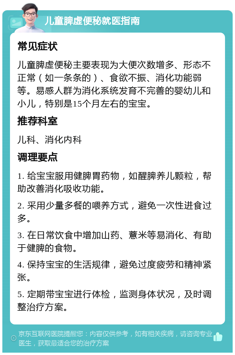 儿童脾虚便秘就医指南 常见症状 儿童脾虚便秘主要表现为大便次数增多、形态不正常（如一条条的）、食欲不振、消化功能弱等。易感人群为消化系统发育不完善的婴幼儿和小儿，特别是15个月左右的宝宝。 推荐科室 儿科、消化内科 调理要点 1. 给宝宝服用健脾胃药物，如醒脾养儿颗粒，帮助改善消化吸收功能。 2. 采用少量多餐的喂养方式，避免一次性进食过多。 3. 在日常饮食中增加山药、薏米等易消化、有助于健脾的食物。 4. 保持宝宝的生活规律，避免过度疲劳和精神紧张。 5. 定期带宝宝进行体检，监测身体状况，及时调整治疗方案。