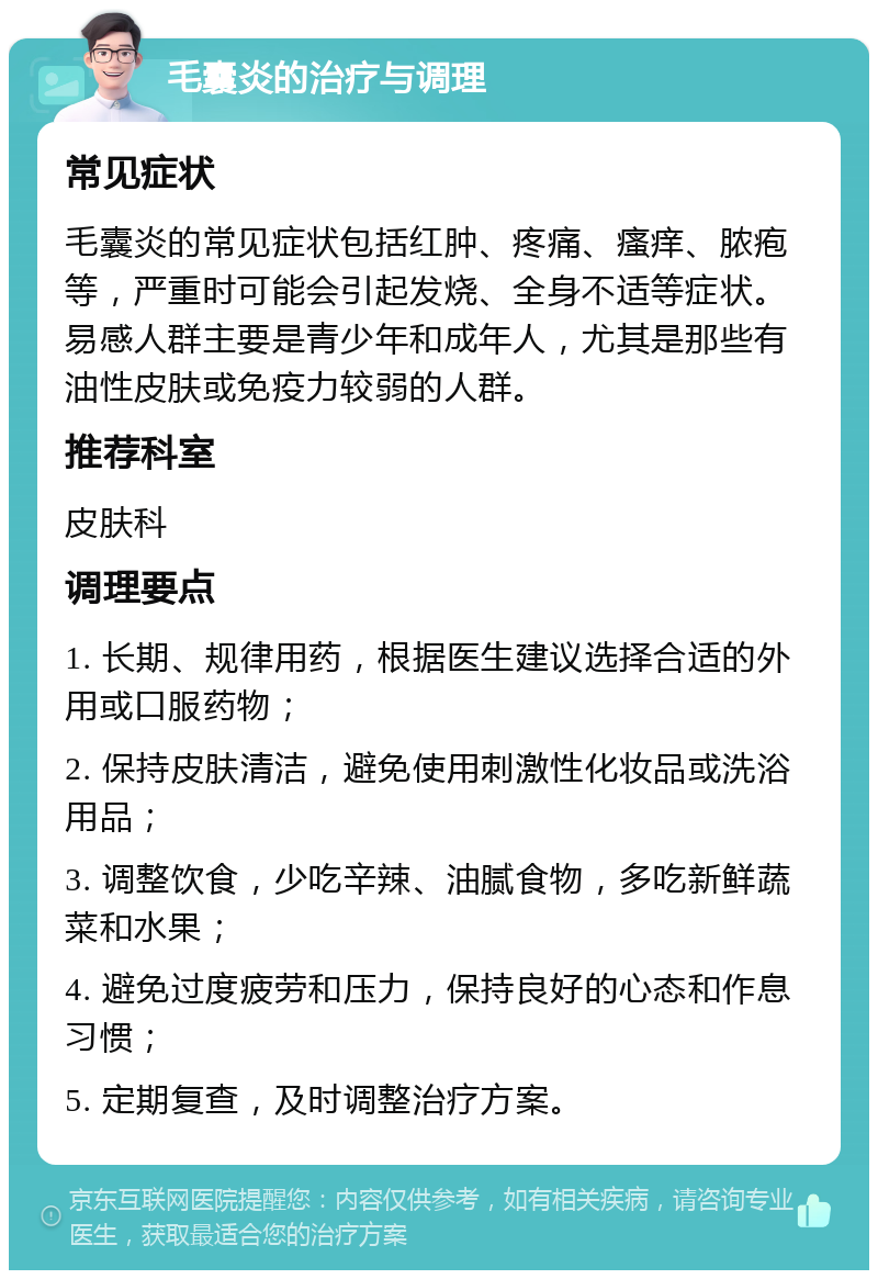 毛囊炎的治疗与调理 常见症状 毛囊炎的常见症状包括红肿、疼痛、瘙痒、脓疱等，严重时可能会引起发烧、全身不适等症状。易感人群主要是青少年和成年人，尤其是那些有油性皮肤或免疫力较弱的人群。 推荐科室 皮肤科 调理要点 1. 长期、规律用药，根据医生建议选择合适的外用或口服药物； 2. 保持皮肤清洁，避免使用刺激性化妆品或洗浴用品； 3. 调整饮食，少吃辛辣、油腻食物，多吃新鲜蔬菜和水果； 4. 避免过度疲劳和压力，保持良好的心态和作息习惯； 5. 定期复查，及时调整治疗方案。