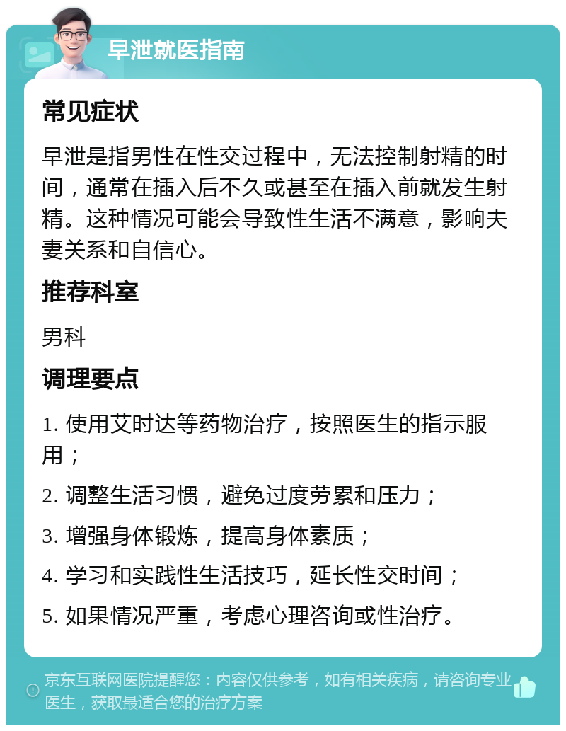 早泄就医指南 常见症状 早泄是指男性在性交过程中，无法控制射精的时间，通常在插入后不久或甚至在插入前就发生射精。这种情况可能会导致性生活不满意，影响夫妻关系和自信心。 推荐科室 男科 调理要点 1. 使用艾时达等药物治疗，按照医生的指示服用； 2. 调整生活习惯，避免过度劳累和压力； 3. 增强身体锻炼，提高身体素质； 4. 学习和实践性生活技巧，延长性交时间； 5. 如果情况严重，考虑心理咨询或性治疗。