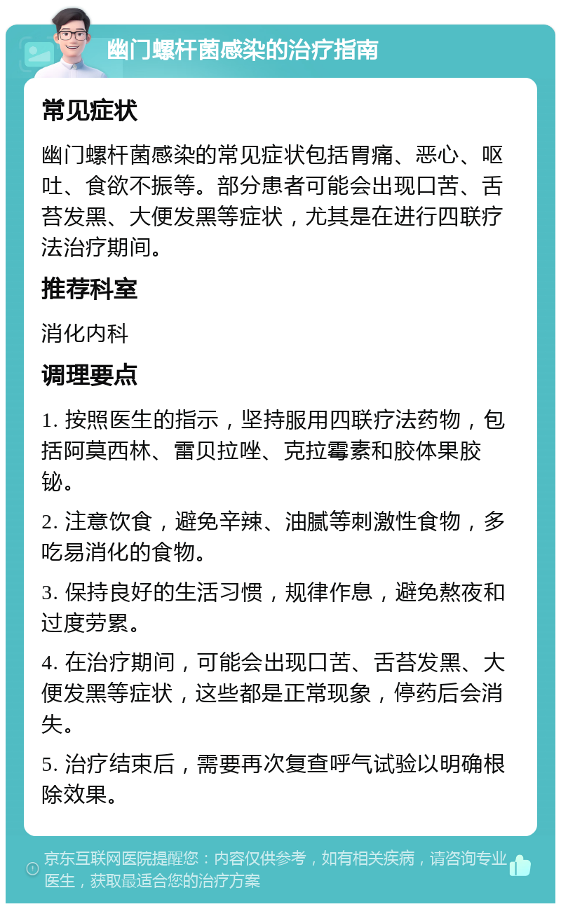 幽门螺杆菌感染的治疗指南 常见症状 幽门螺杆菌感染的常见症状包括胃痛、恶心、呕吐、食欲不振等。部分患者可能会出现口苦、舌苔发黑、大便发黑等症状，尤其是在进行四联疗法治疗期间。 推荐科室 消化内科 调理要点 1. 按照医生的指示，坚持服用四联疗法药物，包括阿莫西林、雷贝拉唑、克拉霉素和胶体果胶铋。 2. 注意饮食，避免辛辣、油腻等刺激性食物，多吃易消化的食物。 3. 保持良好的生活习惯，规律作息，避免熬夜和过度劳累。 4. 在治疗期间，可能会出现口苦、舌苔发黑、大便发黑等症状，这些都是正常现象，停药后会消失。 5. 治疗结束后，需要再次复查呼气试验以明确根除效果。