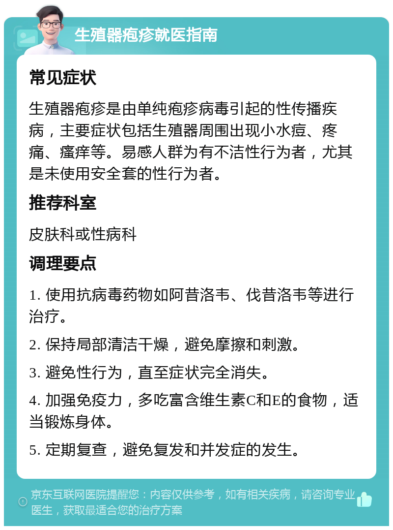 生殖器疱疹就医指南 常见症状 生殖器疱疹是由单纯疱疹病毒引起的性传播疾病，主要症状包括生殖器周围出现小水痘、疼痛、瘙痒等。易感人群为有不洁性行为者，尤其是未使用安全套的性行为者。 推荐科室 皮肤科或性病科 调理要点 1. 使用抗病毒药物如阿昔洛韦、伐昔洛韦等进行治疗。 2. 保持局部清洁干燥，避免摩擦和刺激。 3. 避免性行为，直至症状完全消失。 4. 加强免疫力，多吃富含维生素C和E的食物，适当锻炼身体。 5. 定期复查，避免复发和并发症的发生。