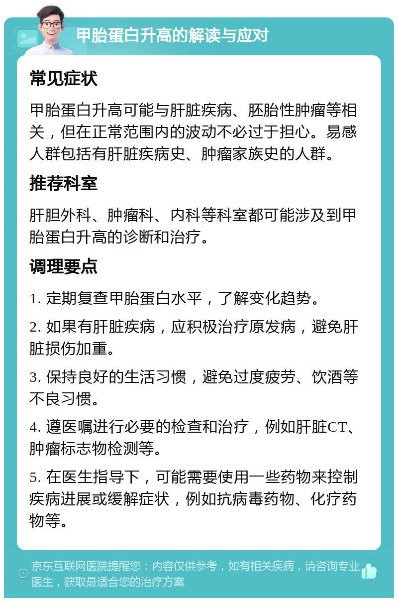 甲胎蛋白升高的解读与应对 常见症状 甲胎蛋白升高可能与肝脏疾病、胚胎性肿瘤等相关，但在正常范围内的波动不必过于担心。易感人群包括有肝脏疾病史、肿瘤家族史的人群。 推荐科室 肝胆外科、肿瘤科、内科等科室都可能涉及到甲胎蛋白升高的诊断和治疗。 调理要点 1. 定期复查甲胎蛋白水平，了解变化趋势。 2. 如果有肝脏疾病，应积极治疗原发病，避免肝脏损伤加重。 3. 保持良好的生活习惯，避免过度疲劳、饮酒等不良习惯。 4. 遵医嘱进行必要的检查和治疗，例如肝脏CT、肿瘤标志物检测等。 5. 在医生指导下，可能需要使用一些药物来控制疾病进展或缓解症状，例如抗病毒药物、化疗药物等。