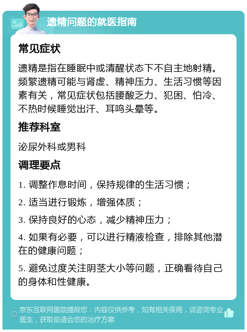 遗精问题的就医指南 常见症状 遗精是指在睡眠中或清醒状态下不自主地射精。频繁遗精可能与肾虚、精神压力、生活习惯等因素有关，常见症状包括腰酸乏力、犯困、怕冷、不热时候睡觉出汗、耳鸣头晕等。 推荐科室 泌尿外科或男科 调理要点 1. 调整作息时间，保持规律的生活习惯； 2. 适当进行锻炼，增强体质； 3. 保持良好的心态，减少精神压力； 4. 如果有必要，可以进行精液检查，排除其他潜在的健康问题； 5. 避免过度关注阴茎大小等问题，正确看待自己的身体和性健康。