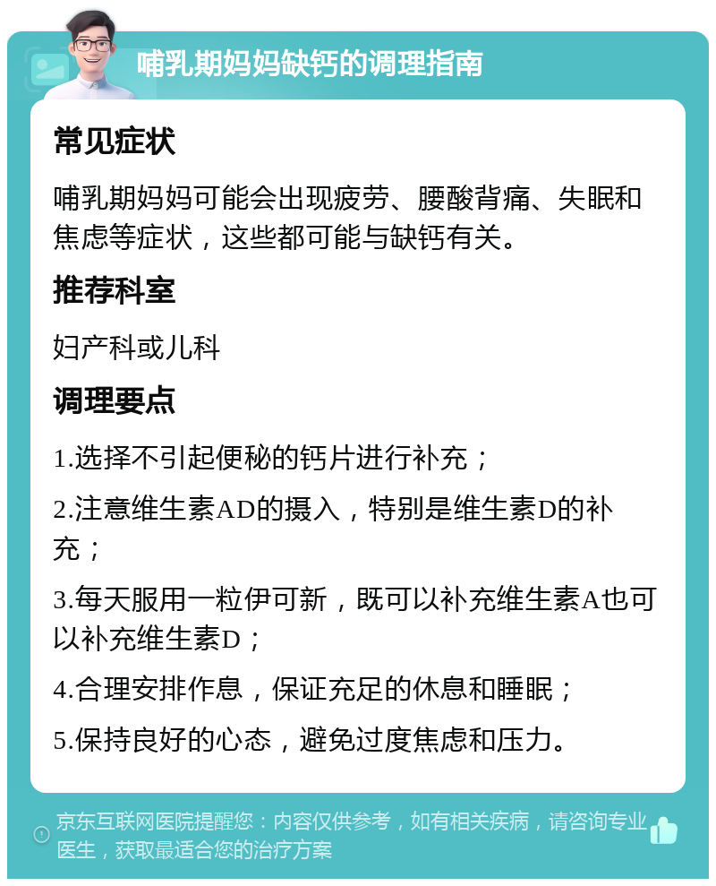 哺乳期妈妈缺钙的调理指南 常见症状 哺乳期妈妈可能会出现疲劳、腰酸背痛、失眠和焦虑等症状，这些都可能与缺钙有关。 推荐科室 妇产科或儿科 调理要点 1.选择不引起便秘的钙片进行补充； 2.注意维生素AD的摄入，特别是维生素D的补充； 3.每天服用一粒伊可新，既可以补充维生素A也可以补充维生素D； 4.合理安排作息，保证充足的休息和睡眠； 5.保持良好的心态，避免过度焦虑和压力。